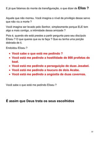 10
E já que falamos do monte da transfiguração, o que dizer de Elias ?
Aquele que não morreu. Você imagina o nível de privilégio desse servo
que não viu a morte ?
Você imagina ser levado pelo Senhor, simplesmente porque ELE tem
algo a mais contigo, a intimidade dessa amizade ?
Pois é, quando ele está prestes a partir pergunta para seu discípulo
Eliseu ? O que queres que eu te faça ? Que eu tenha uma porção
dobrada de ti.
Endoidou Eliseu ?
Você sabe o que está me pedindo ?
Você está me pedindo a hostilidade de 800 profetas de
baal.
Você está me pedindo a perseguição de duas Jesabel.
Você está me pedindo a loucura de dois Acabe.
Você está me pedindo a angústia de duas cavernas.
Você sabe o que está me pedindo Eliseu ?
É assim que Deus trata os seus escolhidos
 