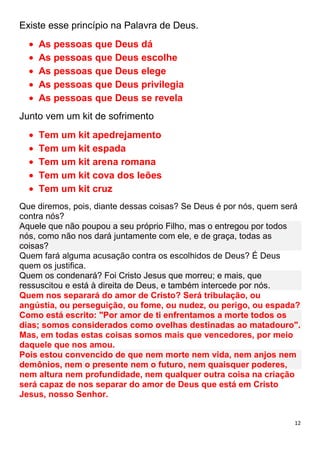 12
Existe esse princípio na Palavra de Deus.
As pessoas que Deus dá
As pessoas que Deus escolhe
As pessoas que Deus elege
As pessoas que Deus privilegia
As pessoas que Deus se revela
Junto vem um kit de sofrimento
Tem um kit apedrejamento
Tem um kit espada
Tem um kit arena romana
Tem um kit cova dos leões
Tem um kit cruz
Que diremos, pois, diante dessas coisas? Se Deus é por nós, quem será
contra nós?
Aquele que não poupou a seu próprio Filho, mas o entregou por todos
nós, como não nos dará juntamente com ele, e de graça, todas as
coisas?
Quem fará alguma acusação contra os escolhidos de Deus? É Deus
quem os justifica.
Quem os condenará? Foi Cristo Jesus que morreu; e mais, que
ressuscitou e está à direita de Deus, e também intercede por nós.
Quem nos separará do amor de Cristo? Será tribulação, ou
angústia, ou perseguição, ou fome, ou nudez, ou perigo, ou espada?
Como está escrito: "Por amor de ti enfrentamos a morte todos os
dias; somos considerados como ovelhas destinadas ao matadouro".
Mas, em todas estas coisas somos mais que vencedores, por meio
daquele que nos amou.
Pois estou convencido de que nem morte nem vida, nem anjos nem
demônios, nem o presente nem o futuro, nem quaisquer poderes,
nem altura nem profundidade, nem qualquer outra coisa na criação
será capaz de nos separar do amor de Deus que está em Cristo
Jesus, nosso Senhor.
 