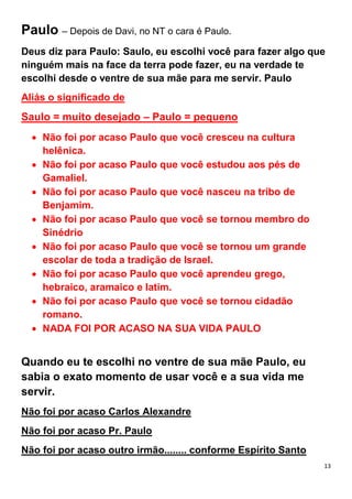 13
Paulo – Depois de Davi, no NT o cara é Paulo.
Deus diz para Paulo: Saulo, eu escolhi você para fazer algo que
ninguém mais na face da terra pode fazer, eu na verdade te
escolhi desde o ventre de sua mãe para me servir. Paulo
Aliás o significado de
Saulo = muito desejado – Paulo = pequeno
Não foi por acaso Paulo que você cresceu na cultura
helênica.
Não foi por acaso Paulo que você estudou aos pés de
Gamaliel.
Não foi por acaso Paulo que você nasceu na tribo de
Benjamim.
Não foi por acaso Paulo que você se tornou membro do
Sinédrio
Não foi por acaso Paulo que você se tornou um grande
escolar de toda a tradição de Israel.
Não foi por acaso Paulo que você aprendeu grego,
hebraico, aramaico e latim.
Não foi por acaso Paulo que você se tornou cidadão
romano.
NADA FOI POR ACASO NA SUA VIDA PAULO
Quando eu te escolhi no ventre de sua mãe Paulo, eu
sabia o exato momento de usar você e a sua vida me
servir.
Não foi por acaso Carlos Alexandre
Não foi por acaso Pr. Paulo
Não foi por acaso outro irmão........ conforme Espírito Santo
 