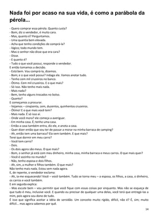 14
Nada foi por acaso na sua vida, é como a parábola da
pérola...
- Quero comprar essa pérola. Quanto custa?
- Bom, diz o vendedor, é muito cara.
- Mas, quanto é? Perguntamos.
- Uma quantia bem elevada.
- Acha que tenho condições de comprá-la?
- lógico; todo mundo tem.
- Mas o senhor não disse que era cara?
- Disse.
- E quanto é?
- Tudo o que você possui, responde o vendedor.
E então tomamos a decisão.
- Está bem. Vou comprá-la, dizemos.
- Bom; e o que você possui? indaga ele. Vamos anotar tudo.
- Tenho cem mil cruzeiros no banco.
- Ótimo. Cem mil cruzeiros. E o que mais?
- Só isso. Não tenho mais nada.
- Mais nada?
- Bem, tenho alguns trocados no bolso.
- Quanto?
E começamos a procurar.
- Vejamos – cinqüenta, cem, duzentos, quinhentos cruzeiros.
- Ótimo! E o que mais você tem?
- Mais nada. É só isso aí.
- Onde você mora? ele começa a averiguar.
- Em minha casa. É; tenho uma casa.
- Então a casa também entra, diz ele, e anota a casa.
- Quer dizer então que vou ter de passar a morar na minha barraca de camping?
- Ah, então tem uma barraca? Ela vem também. E que mais?
Terei que dormir em meu carro?
- Você tem carro?
- Dois.
- Os dois agora são meus. O que mais?
- Bom, o senhor já está com meu dinheiro, minha casa, minha barraca e meus carros. O que mais quer?
- Você é sozinho no mundo?
- Não, tenho esposa e dois filhos.
- Ah, sim, a mulher e filhos também. O que mais?
Não tenho mais nada. Estou sem nada agora.
E, de repente, o vendedor exclama:
- Ah, ia-me esquecendo! Você – você também. Tudo se torna meu – a esposa, os filhos, a casa, o dinheiro,
os carros e você também.
E em seguida explica:
- Mas escute bem – vou permitir que você fique com essas coisas por enquanto. Mas não se esqueça de
que tudo é meu, inclusive você. E quando eu precisar de qualquer uma delas, você terá que entregá-las a
mim, pois agora sou dono de tudo.
É isso que significa aceitar a idéia de servidão. Um conceito muito rígido, difícil, não é? É, sim; muito
difícil... mas agora sabemos por quê.
 