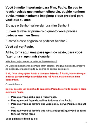 15
Você é muito importante para Mim, Paulo, Eu vou te
revelar coisas que nenhum olhou viu, ouvido nenhum
ouviu, mente nenhuma imaginou o que preparei para
você que eu amo.
E o que o Senhor vai revelar pra mim Senhor?
Eu vou te revelar primeiro o quanto você precisa
padecer em meu Nome.
E como é esse negócio de padecer Senhor ?
Você vai ver Paulo.
Aliás, toma aqui uma passagem de navio, para você
fazer uma viagem missionária.
Aliás, Paulo viajou 3 vezes de navio, naufragou quantas ?
As viagens missionárias de Paulo eram baratas, chegava na cidade, pregava
na sinagoga, era apedrejado ou dormia na cadeia, custo zero.
E aí , Deus chega para Paulo e continua falando: É Paulo, você sabe que
a nossa parceria exige sacrifícios não? É Paulo, mas tem mais uma
coisa Paulo,
O que é Senhor:
Eu vou colocar um espinho da sua carne Paulo,E ele vai te acusar a todo
momento Paulo,
Para que você saiba que é fraco Paulo,
Para que você fique de joelhos todos os dias Paulo,
Para que você se lembre que você é meu servo Paulo, e não EU
seu,
Para que você se lembre que na sua fraqueza que você se torna
forte na minha força
Essa palavra é difícil eu sei
 