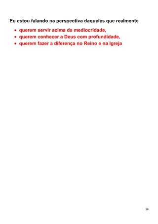 16
Eu estou falando na perspectiva daqueles que realmente
querem servir acima da mediocridade,
querem conhecer a Deus com profundidade,
querem fazer a diferença no Reino e na Igreja
 