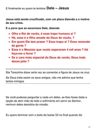 17
E finalmente eu quero te lembrar Dele – Jesus
Jesus está sendo crucificado, com um placa dizendo a o motivo
de seu crime.
E o povo que se escarnece Dele, dizendo
Olha o Rei de vocês, é esse trapo humano ai ?
Há, esse é o filho amado do Deus de vocês, ?
Em quem Ele tem prazer ? Esse trapo ai ? Esse remendo
de gente ?
Esse é o Messias que vocês esperaram 4 mil anos ? Há
faça-me o favor ?
Se o cara mais especial do Deus de vocês, Deus trata
desse jeito ?
Sta Terezinha disse certa vez ao comentar a figura de Jesus na cruz.
Se Deus trata assim os seus amigos, não me admira que tenha
tantos inimigos
Se você pudesse perguntar a cada um deles, se lhes fosse dada a
opção de abrir mão de todo o sofrimento em servir ao Senhor,
nenhum deles desistiria da missão.
Eu quero terminar com o texto de Isaías 53 no final quando diz
 