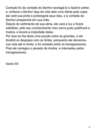 18
Contudo foi da vontade do Senhor esmagá-lo e fazê-lo sofrer,
e, embora o Senhor faça da vida dele uma oferta pela culpa,
ele verá sua prole e prolongará seus dias, e a vontade do
Senhor prosperará em sua mão.
Depois do sofrimento de sua alma, ele verá a luz e ficará
satisfeito; pelo seu conhecimento meu servo justo justificará a
muitos, e levará a iniqüidade deles.
Por isso eu lhe darei uma porção entre os grandes, e ele
dividirá os despojos com os fortes, porquanto ele derramou
sua vida até à morte, e foi contado entre os transgressores.
Pois ele carregou o pecado de muitos, e intercedeu pelos
transgressores.
Isaías 53
 