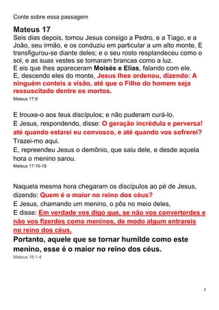 2
Conte sobre essa passagem
Mateus 17
Seis dias depois, tomou Jesus consigo a Pedro, e a Tiago, e a
João, seu irmão, e os conduziu em particular a um alto monte, E
transfigurou-se diante deles; e o seu rosto resplandeceu como o
sol, e as suas vestes se tornaram brancas como a luz.
E eis que lhes apareceram Moisés e Elias, falando com ele.
E, descendo eles do monte, Jesus lhes ordenou, dizendo: A
ninguém conteis a visão, até que o Filho do homem seja
ressuscitado dentre os mortos.
Mateus 17:9
E trouxe-o aos teus discípulos; e não puderam curá-lo.
E Jesus, respondendo, disse: O geração incrédula e perversa!
até quando estarei eu convosco, e até quando vos sofrerei?
Trazei-mo aqui.
E, repreendeu Jesus o demônio, que saiu dele, e desde aquela
hora o menino sarou.
Mateus 17:16-18
Naquela mesma hora chegaram os discípulos ao pé de Jesus,
dizendo: Quem é o maior no reino dos céus?
E Jesus, chamando um menino, o pôs no meio deles,
E disse: Em verdade vos digo que, se não vos converterdes e
não vos fizerdes como meninos, de modo algum entrareis
no reino dos céus.
Portanto, aquele que se tornar humilde como este
menino, esse é o maior no reino dos céus.
Mateus 18:1-4
 