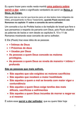 3
Eu quero trazer para vocês nesta manhã uma palavra sobre
servir e dar, sobre o significado verdadeiro do servir ao Reino, a
Deus, ao Corpo.
Mas para isso eu vou ter que leva-los para um dos textos mais indigestos da
bíblia, principalmente no Novo Testamento, quando Paulo escreve aos
Romanos no capítulo 11 sobre o conceito do servo sofredor.
Um conceito a luz do Profeta Isaías e da tradição de Israel que fere o
que pensamos a respeito da parceria com Deus, pois Paulo atualiza
as palavras de Isaías e vem desde os capítulos 9, 10 e 11 de
Romanos mostrando esse conceito de servo sofredor.
E Ele (Paulo) traz essa idéia de as pessoas
+ Íntimas de Deus
+ Próximas de deus
+ Usadas por Deus
As pessoas a quem Deus concede os maiores
privilégios,
As pessoas a quem Deus se revela de maneira + intima +
profunda
São as pessoas que mais sofrem,
São aqueles que são exigidos os maiores sacrifícios
São aqueles que recebem a maior hostilidade
São aqueles a quem o mal se levanta com maior vigor e
contundência
São aqueles a quem Deus exige tarefas das mais
difíceis, sacrifícios e sofrimentos
São aqueles a quem Deus incumbe de morrer e negar-se
a si mesmo
É sobre esse servir e dar sofredor, que eu quero falar hoje
 