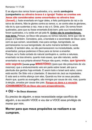 4
Romanos 11:17-29
E se alguns dos ramos foram quebrados, e tu, sendo zambujeiro
(companheiro ou oliveira brava é a igreja! Todos os crentes em
Jesus são considerados como enxertados na oliveira boa
(Israel).), foste enxertado em lugar deles, e feito participante da raiz e da
seiva da oliveira, Não te glories contra os ramos; e, se contra eles te gloriares,
não és tu que sustentas a raiz, mas a raiz a ti. Dirás, pois: Os ramos foram
quebrados, para que eu fosse enxertado.Está bem; pela sua incredulidade
foram quebrados, e tu estás em pé pela fé. Então não te ensoberbeças,
mas teme. Porque, se Deus não poupou os ramos naturais, teme que não te
poupe a ti também. Considera, pois, a bondade e a severidade de Deus: para
com os que caíram, severidade; mas para contigo, benignidade, se
permaneceres na sua benignidade; de outra maneira também tu serás
cortado. E também eles, se não permanecerem na incredulidade, serão
enxertados; porque poderoso é Deus para os tornar a enxertar.
Porque, se tu foste cortado do natural zambujeiro e, contra a natureza,
enxertado na boa oliveira, quanto mais esses, que são naturais, serão
enxertados na sua própria oliveira! Porque não quero, irmãos, que ignoreis
este segredo (versão grega MINISTÉRIO) (para que não presumais de vós
mesmos): que o endurecimento veio em parte sobre Israel, até que a
plenitude dos gentios haja entrado. E assim todo o Israel será salvo, como
está escrito: De Sião virá o Libertador, E desviará de Jacó as impiedades.
E esta será a minha aliança com eles, Quando eu tirar os seus pecados.
Assim que, quanto ao evangelho, são inimigos por causa de vós; mas, quanto
à eleição, amados por causa dos pais. Porque os dons e a vocação
(CHAMAMENTO) de Deus são sem arrependimento.
+ OU – Se Deus dissesse:
Eu preciso de alguém, e essa necessidade exige sacrifício de
alguém, e eu escolhi VOCE e vou dar a VOCE esse privilégio de
morrer por mim.
Morrer para que meus propósitos se realizem e se
cumpram.
 