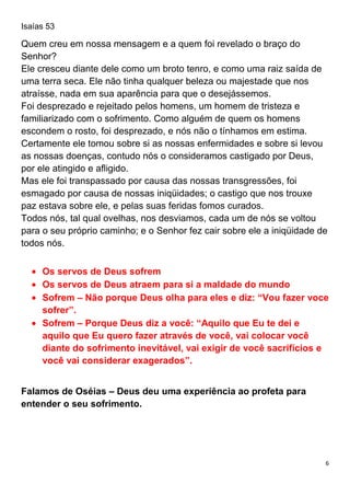 6
Isaías 53
Quem creu em nossa mensagem e a quem foi revelado o braço do
Senhor?
Ele cresceu diante dele como um broto tenro, e como uma raiz saída de
uma terra seca. Ele não tinha qualquer beleza ou majestade que nos
atraísse, nada em sua aparência para que o desejássemos.
Foi desprezado e rejeitado pelos homens, um homem de tristeza e
familiarizado com o sofrimento. Como alguém de quem os homens
escondem o rosto, foi desprezado, e nós não o tínhamos em estima.
Certamente ele tomou sobre si as nossas enfermidades e sobre si levou
as nossas doenças, contudo nós o consideramos castigado por Deus,
por ele atingido e afligido.
Mas ele foi transpassado por causa das nossas transgressões, foi
esmagado por causa de nossas iniqüidades; o castigo que nos trouxe
paz estava sobre ele, e pelas suas feridas fomos curados.
Todos nós, tal qual ovelhas, nos desviamos, cada um de nós se voltou
para o seu próprio caminho; e o Senhor fez cair sobre ele a iniqüidade de
todos nós.
Os servos de Deus sofrem
Os servos de Deus atraem para si a maldade do mundo
Sofrem – Não porque Deus olha para eles e diz: “Vou fazer voce
sofrer”.
Sofrem – Porque Deus diz a você: “Aquilo que Eu te dei e
aquilo que Eu quero fazer através de você, vai colocar você
diante do sofrimento inevitável, vai exigir de você sacrifícios e
você vai considerar exagerados”.
Falamos de Oséias – Deus deu uma experiência ao profeta para
entender o seu sofrimento.
 