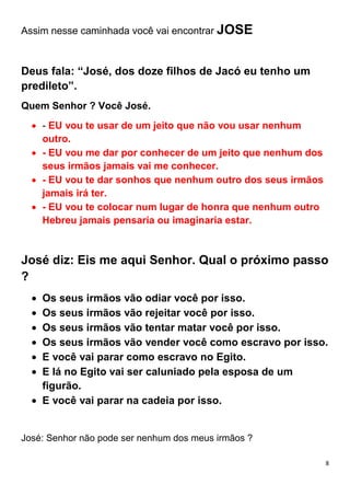 8
Assim nesse caminhada você vai encontrar JOSE
Deus fala: “José, dos doze filhos de Jacó eu tenho um
predileto”.
Quem Senhor ? Você José.
- EU vou te usar de um jeito que não vou usar nenhum
outro.
- EU vou me dar por conhecer de um jeito que nenhum dos
seus irmãos jamais vai me conhecer.
- EU vou te dar sonhos que nenhum outro dos seus irmãos
jamais irá ter.
- EU vou te colocar num lugar de honra que nenhum outro
Hebreu jamais pensaria ou imaginaria estar.
José diz: Eis me aqui Senhor. Qual o próximo passo
?
Os seus irmãos vão odiar você por isso.
Os seus irmãos vão rejeitar você por isso.
Os seus irmãos vão tentar matar você por isso.
Os seus irmãos vão vender você como escravo por isso.
E você vai parar como escravo no Egito.
E lá no Egito vai ser caluniado pela esposa de um
figurão.
E você vai parar na cadeia por isso.
José: Senhor não pode ser nenhum dos meus irmãos ?
 