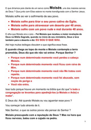 9
E que diríamos pois diante de um servo como Moisés, uns dos maiores servos
de Deus ? Que junto com Elias esteve no monte transfigurado com o Senhor Jesus.
Moisés sofre ao ver o sofrimento de seu povo.
Moisés sofre para tirar o seu povo cativo do Egito.
Moisés sofre para atravessar um deserto por 40 anos.
Moisés sofre com um povo rude e mal durante 40 anos.
E olha que Moisés era o cara – Foi Moisés que recebeu a maior revelação de
Deus na Bíblia Sagrada, quando no início de seu ministério, Deus o leva
também para o deserto e diz: EU SOU O QUE SOU.
Até hoje muitos teólogos discutem o que significa essa frase.
E quando chega ao topo do monte e Moisés contempla a terra
prometida, Deus diz que ele não vai entrar. Porque Senhor ?
Porque num determinado momento você perdeu a cabeça
Moisés.
Porque num determinado momento você ficou com raiva de
Mim.
Porque num determinado momento você não Me tratou com
repeito.
Porque num determinado momento você foi abusado, sem
noção do perigo e
Você não entra.
Isso tudo porque houve um momento na bíblia que diz que”e toda a
congregação se levantou para apedrejá-los (a Moisés e Arão) e
matar”.
E Deus diz: Até quando Moisés eu vou aguentar esse povo ?
Vou começar tudo através de ti.
Não Senhor, o que os outros povos vão pensar do Senhor ?
Moisés preocupado com a reputação de Deus ? Mas na hora que
ficou nervoso, bateu com o cajado na pedra.
 