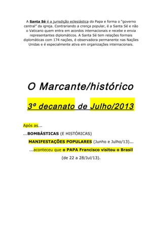 A Santa Sé é a jurisdição eclesiástica do Papa e forma o “governo
central” da igreja. Contrariando a crença popular, é a Santa Sé e não
o Vaticano quem entra em acordos internacionais e recebe e envia
representantes diplomáticos. A Santa Sé tem relações formais
diplomáticas com 174 nações, é observadora permanente nas Nações
Unidas e é especialmente ativa em organizações internacionais.
O Marcante/histórico
3º decanato de Julho/2013
Após as...
...BOMBÁSTICAS (E HISTÓRICAS)
MANIFESTAÇÕES POPULARES (Junho e Julho/13)...
...aconteceu que o PAPA Francisco visitou o Brasil
(de 22 a 28/Jul/13).
 