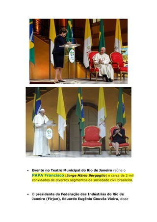 • Evento no Teatro Municipal do Rio de Janeiro reúne o
PAPA Francisco (Jorge Mário Bergoglio) e cerca de 2 mil
convidados de diversos segmentos da sociedade civil brasileira.
• O presidente da Federação das Indústrias do Rio de
Janeiro (Firjan), Eduardo Eugênio Gouvêa Vieira, disse
 