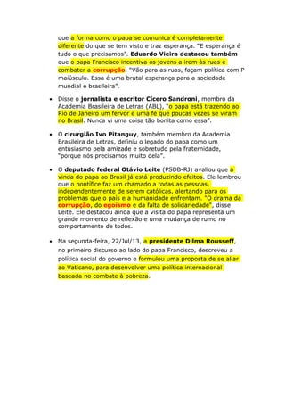 que a forma como o papa se comunica é completamente
diferente do que se tem visto e traz esperança. “E esperança é
tudo o que precisamos”. Eduardo Vieira destacou também
que o papa Francisco incentiva os jovens a irem às ruas e
combater a corrupção. “Vão para as ruas, façam política com P
maiúsculo. Essa é uma brutal esperança para a sociedade
mundial e brasileira”.
• Disse o jornalista e escritor Cícero Sandroni, membro da
Academia Brasileira de Letras (ABL), “o papa está trazendo ao
Rio de Janeiro um fervor e uma fé que poucas vezes se viram
no Brasil. Nunca vi uma coisa tão bonita como essa”.
• O cirurgião Ivo Pitanguy, também membro da Academia
Brasileira de Letras, definiu o legado do papa como um
entusiasmo pela amizade e sobretudo pela fraternidade,
“porque nós precisamos muito dela”.
• O deputado federal Otávio Leite (PSDB-RJ) avaliou que a
vinda do papa ao Brasil já está produzindo efeitos. Ele lembrou
que o pontífice faz um chamado a todas as pessoas,
independentemente de serem católicas, alertando para os
problemas que o país e a humanidade enfrentam. "O drama da
corrupção, do egoísmo e da falta de solidariedade", disse
Leite. Ele destacou ainda que a visita do papa representa um
grande momento de reflexão e uma mudança de rumo no
comportamento de todos.
• Na segunda-feira, 22/Jul/13, a presidente Dilma Rousseff,
no primeiro discurso ao lado do papa Francisco, descreveu a
política social do governo e formulou uma proposta de se aliar
ao Vaticano, para desenvolver uma política internacional
baseada no combate à pobreza.
 