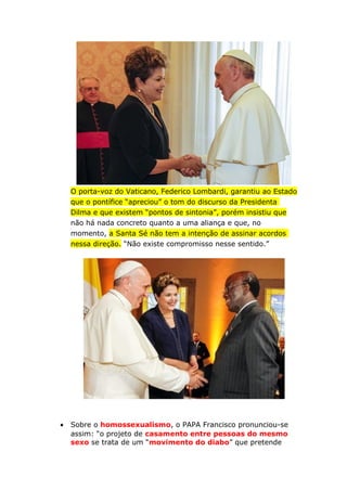 O porta-voz do Vaticano, Federico Lombardi, garantiu ao Estado
que o pontífice “apreciou” o tom do discurso da Presidenta
Dilma e que existem “pontos de sintonia”, porém insistiu que
não há nada concreto quanto a uma aliança e que, no
momento, a Santa Sé não tem a intenção de assinar acordos
nessa direção. “Não existe compromisso nesse sentido.”
• Sobre o homossexualismo, o PAPA Francisco pronunciou-se
assim: “o projeto de casamento entre pessoas do mesmo
sexo se trata de um “movimento do diabo” que pretende
 