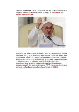 destruir o plano de Deus”. O PAPA é um ortodoxo inflexível em
matéria de moral sexual e convicto opositor do aborto, da
união homossexual.
Em 2010 ele afirmou que a adoção de crianças por gays é uma
forma de discriminação contra as crianças, o que lhe valeu uma
reprimenda pública por parte da presidente argentina Cristina
Kirchner (presidente argentina que legalizou o casamento gay
– a Argentina foi o primeiro país da América Latina a
posicionar-se a favor do casamento entre pessoas do
mesmo sexo). Ao mesmo tempo, o PAPA Francisco demonstra
sempre profunda compaixão pelas vítimas da AIDS.
 