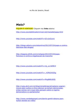 no Rio de Janeiro, Brasil
Mais?
FIQUEM À VONTADE! Cliquem nos links abaixo:
http://www.escolabiblicadominical.net/maisebd/papa.html
http://www.youtube.com/watch?v=tZ-zLk2Lsvs
http://blogs.odiario.com/edsonlima/2013/07/24/papa-e-contra-
liberacao-das-drogas/
http://bagarai.dihitt.com/n/religiao/2013/07/24/papa-
francisco-e-contra-a-legalizacao-da-maconha
http://www.youtube.com/watch?v=mj_zz-bO9C4
http://www.youtube.com/watch?v=_h3Pb2XJGSg
http://www.youtube.com/watch?v=Plcg8bEL82Q
http://veja.abril.com.br/blog/reinaldo/geral/caetano-wagner-
moura-jean-wyllys-e-chico-alencar-se-acham-democratas-
entao-vamos-ver-o-que-eles-pensam-sobre-o-regime-
democratico-e-o-parlamento/
http://www.verdadegospel.com/danilo-gentili-detona-jean-
wyllys-assista-ao-video/
 
