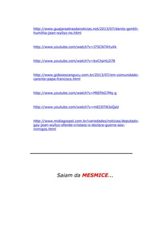http://www.guajaraatrasdanoticias.net/2013/07/danilo-gentili-
humilha-jean-wyllys-no.html
http://www.youtube.com/watch?v=J75CN7AYuXk
http://www.youtube.com/watch?v=bxChprtLD78
http://www.gideoescangucu.com.br/2013/07/em-comunidade-
carente-papa-francisco.html
http://www.youtube.com/watch?v=MtEFbG7Mq-g
http://www.youtube.com/watch?v=mEC6TWJoQaU
http://www.midiagospel.com.br/variedades/noticias/deputado-
gay-jean-wyllys-ofende-cristaos-e-declara-guerra-aos-
inimigos.html
_____________________________
Saiam da MESMICE...
 
