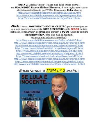 NOTA 2: Acerca “disso” (falado nas duas linhas acima),
no MOVIMENTO Escola Bíblica Diferente já tem registrado (como
alerta/conscientização do POVO). Reveja nos links abaixo:
http://www.escolabiblicadominical.net/agua/castigo.html
http://www.escolabiblicadominical.net/agua/vergonha.html
http://www.escolabiblicadominical.net/agua/pastel.html
FINAL: Nosso MOVIMENTO SOCIAL CRISTÃO pede desculpas ao
que nos acompanham neste SITE DIFERENTE (pelo FEDOR de tais
notícias), e RELEMBRA os links que alertam o POVO (visando sempre
conscientizar, para que não se repitam
os erros nas próximas eleições):
http://www.escolabiblicadominical.net/palavra/abril13.html
http://www.escolabiblicadominical.net/palavra/fevereiro13.html
http://www.escolabiblicadominical.net/palavra/marco13.html
http://www.escolabiblicadominical.net/palavra/agosto12.html
http://www.escolabiblicadominical.net/palavra/julho12.html
http://www.escolabiblicadominical.net/palavra/junho12.html
http://www.escolabiblicadominical.net/palavra/maio12.html
http://www.escolabiblicadominical.net/palavra/fevereiro12.html
http://www.escolabiblicadominical.net/palavra/janeiro12.html
http://www.escolabiblicadominical.net/palavra/setembro11.html
Encerramos o ITEM nº 2 assim:
 