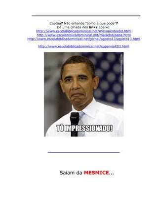 ________________________________
Captou? Não entende “como é que pode”?
Dê uma olhada nos links abaixo:
http://www.escolabiblicadominical.net/movimentoebd.html
http://www.escolabiblicadominical.net/maisebd/papa.html
http://www.escolabiblicadominical.net/jornal/agosto13/agosto13.html
http://www.escolabiblicadominical.net/superviaXIII.html
_____________________________________________
Saiam da MESMICE...
 