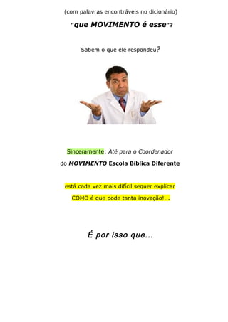 (com palavras encontráveis no dicionário)
"que MOVIMENTO é esse"?
Sabem o que ele respondeu?
Sinceramente: Até para o Coordenador
do MOVIMENTO Escola Bíblica Diferente
está cada vez mais difícil sequer explicar
COMO é que pode tanta inovação!...
É por isso que...
 