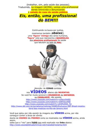 (trabalhar, sim, pela saúde das pessoas).
Traduzindo, na imagem (ACIMA), vemos uma profissional
dando entrevista e denunciando
o estado de caos da saúde pública.
Eis, então, uma profissional
do BEM!!!
Continuando na busca por justiça,
mostramos também (abaixo),
uma "figura" inimiga dos seres humanos,
"figura" esta que representa a QUADRILHA
dos péssimos profissionais da saúde
que labutam no lado do MAL:
Atenção: As CENAS contidas
nos VÍDEOS abaixo são NOJENTAS.
Se você for muito sensível à IMUNDÍCIE da SAFADEZA
ou CANALHICE, não assista.
http://www.youtube.com/watch?v=xZbcnJiik0Q
http://www.youtube.com/watch?v=DAFI5z1lf58
http://www.youtube.com/watch?v=zO3PxSSO_TU
http://www.sbt.com.br/jornalismo/noticias/34485/Exclusivo-SBT-Brasil-mostra-
farra-dos-medicos-no-Rio-de-Janeiro.html
Você que optou por não assistir às imagens dos VÍDEOS acima, por não
conseguir conter a ânsia de vômito
diante de CRIMES tão PODRES como os mostrados nos VÍDEOS acima, ainda
assim,
saiba que a “raiz” para TUDO isso está explicado nos links abaixo:
http://www.escolabiblicadominical.net/maisebd/reclama.html
 