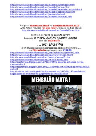 http://www.escolabiblicadominical.net/maisebd/humanidade.html
http://www.escolabiblicadominical.net/maisebd/porque.html
http://www.escolabiblicadominical.net/maisebd/paraisodacorrupcao.html
http://www.escolabiblicadominical.net/maisebd/22perguntas.html
http://www.escolabiblicadominical.net/agua/roubo.html
http://www.escolabiblicadominical.net/maisebd/corrupcao.html
Mas para “copinha do Brasil” e “olimpiadazinha de 2016”...
...não faltam recursos (ai, que nojo!). Cliquem no link abaixo:
http://www.escolabiblicadominical.net/maisebd/povo.html
Lembram do “soco na cara do povo”?
Enquanto o POVO AINDA apanha direto
com tais imundícies,...
...em Brasília
(e em muitos outros órgãos/escalões políticos Brasil afora),...
...a PALHAÇADA continua (vejam VÍDEOS):
http://www.escolabiblicadominical.net/jornal/janeiro13/janeiro13.html
http://www.escolabiblicadominical.net/palavra/fevereiro13.html
http://www.escolabiblicadominical.net/palavra/marco13.html
http://www.escolabiblicadominical.net/palavra/abril13.html
http://zezoferreira.blogspot.com.br/2013/04/na-segunda-22-acaba-novela-
mensalao.html
http://zezoferreira.blogspot.com.br/2013/05/mais-um-capitulo-da-novela-chata-
do.html
http://noticias.uol.com.br/politica/ultimas-noticias/2013/08/19/relembre-as-
brigas-entre-os-ministros-no-julgamento-do-mensalao.htm
 