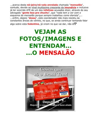 ...acerca desta nó-jeira/nó-vela enrolada chamada "mensalão",
contudo, devido ao nível muitíssimo crescente da imundície e inclusive
já ter ocorrido ATÉ de um dos infelizes acusados dizer, através do seu
advogado "gente boa pra chuchu", que "nada tem a ver com o
esquema do mensalão porque sempre trabalhou como diarista",...
...enfim, depois "dessa", este coordenador não mais resistiu às
constantes ânsias de vômito, no que, se ainda continuar tentando falar
algo sobre esta fedentina, já viram no que vai dar, não é!?
VEJAM AS
FOTOS/IMAGENS E
ENTENDAM...
...O MENSALÃO
 