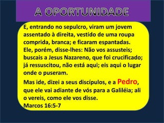 E, entrando no sepulcro, viram um jovem
assentado à direita, vestido de uma roupa
comprida, branca; e ficaram espantadas.
Ele, porém, disse-lhes: Não vos assusteis;
buscais a Jesus Nazareno, que foi crucificado;
já ressuscitou, não está aqui; eis aqui o lugar
onde o puseram.
Mas ide, dizei a seus discípulos, e a Pedro,
que ele vai adiante de vós para a Galiléia; ali
o vereis, como ele vos disse.
Marcos 16:5-7
 