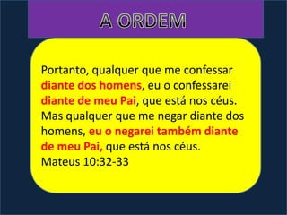 Portanto, qualquer que me confessar
diante dos homens, eu o confessarei
diante de meu Pai, que está nos céus.
Mas qualquer que me negar diante dos
homens, eu o negarei também diante
de meu Pai, que está nos céus.
Mateus 10:32-33
 