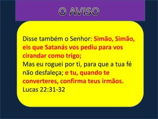 Disse também o Senhor: Simão, Simão,
eis que Satanás vos pediu para vos
cirandar como trigo;
Mas eu roguei por ti, para que a tua fé
não desfaleça; e tu, quando te
converteres, confirma teus irmãos.
Lucas 22:31-32
 