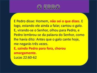 E Pedro disse: Homem, não sei o que dizes. E
logo, estando ele ainda a falar, cantou o galo.
E, virando-se o Senhor, olhou para Pedro, e
Pedro lembrou-se da palavra do Senhor, como
lhe havia dito: Antes que o galo cante hoje,
me negarás três vezes.
E, saindo Pedro para fora, chorou
amargamente.
Lucas 22:60-62
 