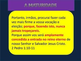 Portanto, irmãos, procurai fazer cada
vez mais firme a vossa vocação e
eleição; porque, fazendo isto, nunca
jamais tropeçareis.
Porque assim vos será amplamente
concedida a entrada no reino eterno de
nosso Senhor e Salvador Jesus Cristo.
2 Pedro 1:10-11
 