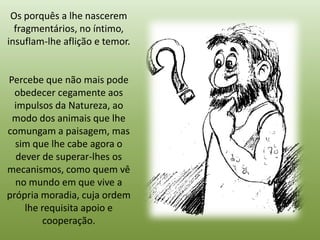 Os porquês a lhe nascerem
  fragmentários, no íntimo,
insuflam-lhe aflição e temor.


Percebe que não mais pode
  obedecer cegamente aos
  impulsos da Natureza, ao
 modo dos animais que lhe
comungam a paisagem, mas
  sim que lhe cabe agora o
  dever de superar-lhes os
mecanismos, como quem vê
  no mundo em que vive a
própria moradia, cuja ordem
    lhe requisita apoio e
        cooperação.
 