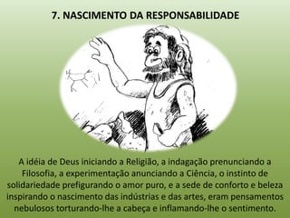 7. NASCIMENTO DA RESPONSABILIDADE




   A idéia de Deus iniciando a Religião, a indagação prenunciando a
    Filosofia, a experimentação anunciando a Ciência, o instinto de
solidariedade prefigurando o amor puro, e a sede de conforto e beleza
inspirando o nascimento das indústrias e das artes, eram pensamentos
  nebulosos torturando-lhe a cabeça e inflamando-lhe o sentimento.
 
