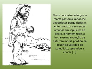 Nesse concerto de forças, a
 morte passou a impor-lhe
angustiosas perquirições e,
 enterrando os seus entes
 amados em sepulcros de
 pedra, o homem rude, a
 iniciar-se na evolução de
natureza moral, perdido na
   desértica vastidão do
  paleolítico, aprendeu a
         chorar [...]
 