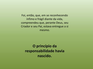 Foi, então, que, em se reconhecendo
     ínfimo e frágil diante da vida,
compreendeu que, perante Deus, seu
Criador e seu Pai, estava entregue a si
                mesmo.




       O princípio da
   responsabilidade havia
          nascido.
 