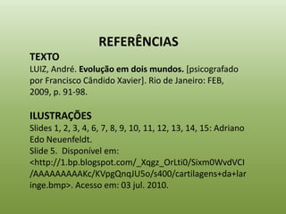 REFERÊNCIAS
TEXTO
LUIZ, André. Evolução em dois mundos. [psicografado
por Francisco Cândido Xavier]. Rio de Janeiro: FEB,
2009, p. 91-98.

ILUSTRAÇÕES
Slides 1, 2, 3, 4, 6, 7, 8, 9, 10, 11, 12, 13, 14, 15: Adriano
Edo Neuenfeldt.
Slide 5. Disponível em:
<http://1.bp.blogspot.com/_Xqgz_OrLti0/Sixm0WvdVCI
/AAAAAAAAAKc/KVpgQnqJU5o/s400/cartilagens+da+lar
inge.bmp>. Acesso em: 03 jul. 2010.
 
