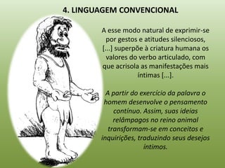 4. LINGUAGEM CONVENCIONAL

        A esse modo natural de exprimir-se
          por gestos e atitudes silenciosos,
        [...] superpõe à criatura humana os
          valores do verbo articulado, com
        que acrisola as manifestações mais
                     íntimas [...].

          A partir do exercício da palavra o
         homem desenvolve o pensamento
             contínuo. Assim, suas ideias
             relâmpagos no reino animal
           transformam-se em conceitos e
        inquirições, traduzindo seus desejos
                       íntimos.
 