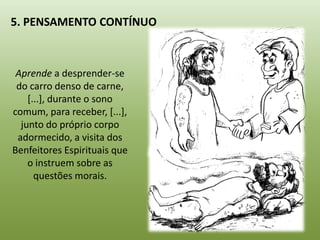 5. PENSAMENTO CONTÍNUO



 Aprende a desprender-se
 do carro denso de carne,
    [...], durante o sono
comum, para receber, [...],
  junto do próprio corpo
 adormecido, a visita dos
Benfeitores Espirituais que
    o instruem sobre as
      questões morais.
 