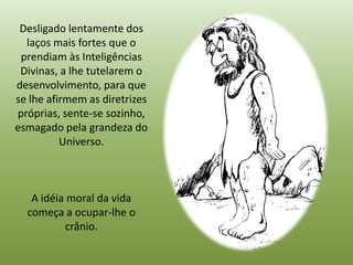Desligado lentamente dos
  laços mais fortes que o
 prendiam às Inteligências
 Divinas, a lhe tutelarem o
desenvolvimento, para que
se lhe afirmem as diretrizes
próprias, sente-se sozinho,
esmagado pela grandeza do
          Universo.



   A idéia moral da vida
  começa a ocupar-lhe o
          crânio.
 