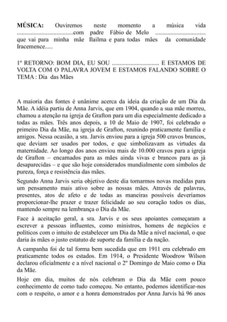 MÚSICA:                  Ouviremos        neste   momento    a      música             vida
.....................................com padre Fábio de Melo .................................
que vai para minha mãe Ilailma e para todas mães da comunidade
Iracemence.....

1º RETORNO: BOM DIA, EU SOU ............................... E ESTAMOS DE
VOLTA COM O PALAVRA JOVEM E ESTAMOS FALANDO SOBRE O
TEMA : Dia das Mães


A maioria das fontes é unânime acerca da ideia da criação de um Dia da
Mãe. A idéia partiu de Anna Jarvis, que em 1904, quando a sua mãe morreu,
chamou a atenção na igreja de Grafton para um dia especialmente dedicado a
todas as mães. Três anos depois, a 10 de Maio de 1907, foi celebrado o
primeiro Dia da Mãe, na igreja de Grafton, reunindo praticamente família e
amigos. Nessa ocasião, a sra. Jarvis enviou para a igreja 500 cravos brancos,
que deviam ser usados por todos, e que simbolizavam as virtudes da
maternidade. Ao longo dos anos enviou mais de 10.000 cravos para a igreja
de Grafton – encarnados para as mães ainda vivas e brancos para as já
desaparecidas – e que são hoje considerados mundialmente com símbolos de
pureza, força e resistência das mães.
Segundo Anna Jarvis seria objetivo deste dia tomarmos novas medidas para
um pensamento mais ativo sobre as nossas mães. Através de palavras,
presentes, atos de afeto e de todas as maneiras possíveis deveríamos
proporcionar-lhe prazer e trazer felicidade ao seu coração todos os dias,
mantendo sempre na lembrança o Dia da Mãe.
Face à aceitação geral, a sra. Jarvis e os seus apoiantes começaram a
escrever a pessoas influentes, como ministros, homens de negócios e
políticos com o intuito de estabelecer um Dia da Mãe a nível nacional, o que
daria às mães o justo estatuto de suporte da família e da nação.
A campanha foi de tal forma bem sucedida que em 1911 era celebrado em
praticamente todos os estados. Em 1914, o Presidente Woodrow Wilson
declarou oficialmente e a nível nacional o 2º Domingo de Maio como o Dia
da Mãe.
Hoje em dia, muitos de nós celebram o Dia da Mãe com pouco
conhecimento de como tudo começou. No entanto, podemos identificar-nos
com o respeito, o amor e a honra demonstrados por Anna Jarvis há 96 anos
 