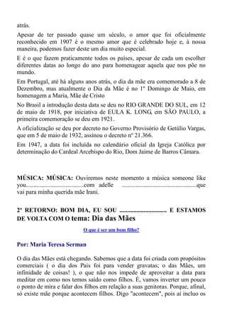 atrás.
Apesar de ter passado quase um século, o amor que foi oficialmente
reconhecido em 1907 é o mesmo amor que é celebrado hoje e, à nossa
maneira, podemos fazer deste um dia muito especial.
E é o que fazem praticamente todos os países, apesar de cada um escolher
diferentes datas ao longo do ano para homenagear aquela que nos põe no
mundo.
Em Portugal, até há alguns anos atrás, o dia da mãe era comemorado a 8 de
Dezembro, mas atualmente o Dia da Mãe é no 1º Domingo de Maio, em
homenagem a Maria, Mãe de Cristo
No Brasil a introdução desta data se deu no RIO GRANDE DO SUL, em 12
de maio de 1918, por iniciativa de EULA K. LONG, em SÃO PAULO, a
primeira comemoração se deu em 1921.
A oficialização se deu por decreto no Governo Provisório de Getúlio Vargas,
que em 5 de maio de 1932, assinou o decreto nº 21.366.
Em 1947, a data foi incluída no calendário oficial da Igreja Católica por
determinação do Cardeal Arcebispo do Rio, Dom Jaime de Barros Câmara.



MÚSICA: MÚSICA: Ouviremos neste momento a música someone like
you......................................com adelle .................................................que
vai para minha querida mãe Irani.

2º RETORNO: BOM DIA, EU SOU ............................... E ESTAMOS
DE VOLTA COM O tema: Dia das Mães
                                    O que é ser um bom filho?


Por: Maria Teresa Serman

O dia das Mães está chegando. Sabemos que a data foi criada com propósitos
comerciais ( o dia dos Pais foi para vender gravatas; o das Mães, um
infinidade de coisas! ), o que não nos impede de aproveitar a data para
meditar em como nos temos saído como filhos. É, vamos inverter um pouco
o ponto de mira e falar dos filhos em relação a suas genitoras. Porque, afinal,
só existe mãe porque acontecem filhos. Digo "acontecem", pois aí incluo os
 