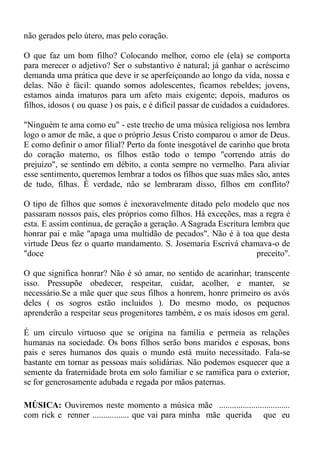 não gerados pelo útero, mas pelo coração.

O que faz um bom filho? Colocando melhor, como ele (ela) se comporta
para merecer o adjetivo? Ser o substantivo é natural; já ganhar o acréscimo
demanda uma prática que deve ir se aperfeiçoando ao longo da vida, nossa e
delas. Não é fácil: quando somos adolescentes, ficamos rebeldes; jovens,
estamos ainda imaturos para um afeto mais exigente; depois, maduros os
filhos, idosos ( ou quase ) os pais, e é difícil passar de cuidados a cuidadores.

"Ninguém te ama como eu" - este trecho de uma música religiosa nos lembra
logo o amor de mãe, a que o próprio Jesus Cristo comparou o amor de Deus.
E como definir o amor filial? Perto da fonte inesgotável de carinho que brota
do coração materno, os filhos estão todo o tempo "correndo atrás do
prejuízo", se sentindo em débito, a conta sempre no vermelho. Para aliviar
esse sentimento, queremos lembrar a todos os filhos que suas mães são, antes
de tudo, filhas. É verdade, não se lembraram disso, filhos em conflito?

O tipo de filhos que somos é inexoravelmente ditado pelo modelo que nos
passaram nossos pais, eles próprios como filhos. Há exceções, mas a regra é
esta. E assim continua, de geração a geração. A Sagrada Escritura lembra que
honrar pai e mãe "apaga uma multidão de pecados". Não é à toa que desta
virtude Deus fez o quarto mandamento. S. Josemaria Escrivá chamava-o de
"doce                                                               preceito".

O que significa honrar? Não é só amar, no sentido de acarinhar; transcente
isso. Pressupõe obedecer, respeitar, cuidar, acolher, e manter, se
necessário.Se a mãe quer que seus filhos a honrem, honre primeiro os avós
deles ( os sogros estão incluidos ). Do mesmo modo, os pequenos
aprenderão a respeitar seus progenitores também, e os mais idosos em geral.

É um círculo virtuoso que se origina na família e permeia as relações
humanas na sociedade. Os bons filhos serão bons maridos e esposas, bons
pais e seres humanos dos quais o mundo está muito necessitado. Fala-se
bastante em tornar as pessoas mais solidárias. Não podemos esquecer que a
semente da fraternidade brota em solo familiar e se ramifica para o exterior,
se for generosamente adubada e regada por mãos paternas.

MÚSICA: Ouviremos neste momento a música mãe .................................
com rick e renner ................. que vai para minha mãe querida que eu
 
