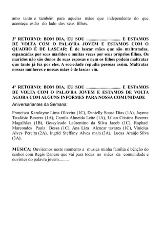 amo tanto e também para aquelas mães que independente do que
aconteça estão do lado dos seus filhos.


3º RETORNO: BOM DIA, EU SOU ............................... E ESTAMOS
DE VOLTA COM O PALAVRA JOVEM E ESTAMOS COM O
QUADRO È DE LASCAR: É de lascar mães que são maltratadas,
espancadas por seus maridos e muitas vezes por seus próprios filhos. Os
maridos não são donos de suas esposas e nem os filhos podem maltratar
que tanto já fez por eles. A sociedade repudia pessoas assim. Maltratar
nossas mulheres e nossas mães é de lascar viu.


4º RETORNO: BOM DIA, EU SOU ............................... E ESTAMOS
DE VOLTA COM O PALAVRA JOVEM E ESTAMOS DE VOLTA
AGORA COM ALGUNS INFORMES PARA NOSSA COMUNIDADE
Aniversariantes da Semana:
Francisca Karolayne Lima Oliveira (1C), Danielly Sousa Dias (1A), Jaynne
Teodósio Bezerra (1A), Camila Almeida Leite (1A), Lilian Cristina Bezerra
Magalhães (1B), Gessyleudo Laúrentino da Silva Jacob (1C), Raphael
Marcondes Paula Bessa (1C), Ana Liza Alencar tavares (1C), Vinicíus
Alves Pereira (2A), Ingrid Steffany Alves maia (3A), Lucas Araújo Silva
(3A).

MÚSICA: Ouviremos neste momento a musica minha família é bênção do
senhor com Regis Danese que vai para todas as mães da comunidade e
ouvintes do palavra jovem.........
 