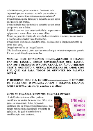 relacionamento, pode crescer ou decrescer num
espaço de poucas semanas: será ela que mudou ou
será que o amor é traiçoeiro nas suas medições?
Uma decepção pode diminuir o tamanho de um amor
que parecia ser grande.
Uma ausência pode aumentar o tamanho de um amor
que parecia ser infinito.
É difícil conviver com esta elasticidade: as pessoas se
agigantam e se encolhem aos nossos olhos.
Nosso julgamento é feito não através de centímetros e metros, mas de ações
e reações, de expectativas e frustrações.
Uma pessoa é única ao estender a mão, e ao recolhê-la inesperadamente, se
torna mais uma.
O egoísmo unifica os insignificantes.
Não é a altura, nem o peso, nem os músculos que tornam uma pessoa grande.
É a sua sensibilidade sem tamanho.

MUSICA: HOJE ESTAREMOS HOMENAGEANDO O GRANDE
CANTOR FAGNER, NOSSO CONTERRÂNEO QUE TANTOU
CANTOU E DEFENDEU O NOSSO CEARÁ, ENTÃO OUVIREMOS
NESSTE MOMENTO A MÚSICA BORBULHAS DE AMOR COM
ELE, QUE VAI PARA TODOS OS OUVINTES DO PALAVRA
JOVEM.

1º RETORNO: BOM DIA, EU SOU................................. E ESTAMOS
DE VOLTA COM O PALAVRA JOVEM E ESTAMOS FALANDO
SOBRE O TEMA: violência contra a mulher.


TIPOS DE VIOLÊNCIA COMETIDA CONTRA A MULHER
 A violência contra a mulher pode se
manifestar de várias formas e com diferentes
graus de severidade. Estas formas de
violência não se produzem isoladamente, mas
fazem parte de uma sequência crescente de
episódios, do qual o homicídio é a
manifestação mais extrema.
 