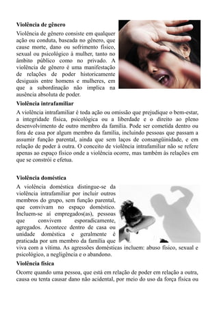 Violência de gênero
Violência de gênero consiste em qualquer
ação ou conduta, baseada no gênero, que
cause morte, dano ou sofrimento físico,
sexual ou psicológico à mulher, tanto no
âmbito público como no privado. A
violência de gênero é uma manifestação
de relações de poder historicamente
desiguais entre homens e mulheres, em
que a subordinação não implica na
ausência absoluta de poder.
Violência intrafamiliar
A violência intrafamiliar é toda ação ou omissão que prejudique o bem-estar,
a integridade física, psicológica ou a liberdade e o direito ao pleno
desenvolvimento de outro membro da família. Pode ser cometida dentro ou
fora de casa por algum membro da família, incluindo pessoas que passam a
assumir função parental, ainda que sem laços de consangüinidade, e em
relação de poder à outra. O conceito de violência intrafamiliar não se refere
apenas ao espaço físico onde a violência ocorre, mas também às relações em
que se constrói e efetua.


Violência doméstica
A violência doméstica distingue-se da
violência intrafamiliar por incluir outros
membros do grupo, sem função parental,
que convivam no espaço doméstico.
Incluem-se aí empregados(as), pessoas
que      convivem        esporadicamente,
agregados. Acontece dentro de casa ou
unidade doméstica e geralmente é
praticada por um membro da família que
viva com a vítima. As agressões domésticas incluem: abuso físico, sexual e
psicológico, a negligência e o abandono.
Violência física
Ocorre quando uma pessoa, que está em relação de poder em relação a outra,
causa ou tenta causar dano não acidental, por meio do uso da força física ou
 