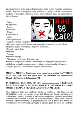 de algum tipo de arma que pode provocar ou não lesões externas, internas ou
ambas. Segundo concepções mais recentes, o castigo repetido, não severo,
também se considera violência física. Esta violência pode se manifestar de
várias formas:

• Tapas
• Empurrões
• Socos
• Mordidas
• Chutes
•Queimaduras
•Cortes
•Estrangulamento
•lesões por armas ou objetos
• Obrigar a tomar medicamentos desnecessários ou inadequados, álcool,
drogas ou outras substâncias, inclusive alimentos.
•Tirar de casa à força
•Amarrar
•Arrastar
•Arrancar a roupa
•Abandonar em lugares desconhecidos
• Danos à integridade corporal decorrentes de negligência (omissão de
cuidados e proteção contra agravos evitáveis como situações de perigo,
doenças, gravidez, alimentação, higiene, entre outros).


MÚSICA: MÚSICA: Ouviremos neste momento a música CANTEIROS
COM FAGNER que vai para toda as mulheres da comunidade
Figueiredo Correia e da Iracema FM.

2º RETORNO: BOM DIA, EU SOU ............................... E ESTAMOS
DE VOLTA COM O PALAVRA JOVEM E ESTAMOS FALANDO
SOBRE O TEMA: A VIOLÊNCIA CONTRA A MULHER
Não podemos falar em violência contra a mulher e não falar na Lei
11.340/2006, mais conhecida como Lei Maria da Penha transforma o
ordenamento jurídico brasileiro e expressa o necessário respeito aos direitos
humanos das mulheres e tipifica as condutas delitivas. Além disso, essa lei
modifica, significativamente, a processualística civil e penal em termos de
investigação, procedimentos, apuração e solução para os casos de violência
 