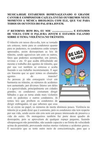 o, onda que bate, em cada sopro de vento, em cada silvo selvagem, em
MUSICA:HOJE ESTAREMOS HOMENAGEANADO O GRANDE
CANTOR E COMPOSITOR CAZUZA ENTÃO OUVIREMOS NESTE
MOMENTO A MÚSICA IDEOLOGIA COM ELE, QUE VAI PARA
TODOS OS OUVINTES DO PALAVRA JOVEM.

1º RETORNO: BOM DIA, EU SOU ............................... E ESTAMOS
DE VOLTA COM O PALAVRA JOVEM E ESTAMOS FALANDO
SOBRE O TEMA: VIOLÊNCIA NO TRÂNSITO.
O trânsito em nosso dia-a-dia, tem se tornado
um estresse, tanto para os condutores quanto
para os pedestres, os condutores estão sempre
apressados, assim desrespeitam as leis de
trânsito, sendo agressivos um com os outros,
fatos que podemos acompanhar, em jornais,
revistas e etc. O que acaba dificultando até
mesmo o trabalho dos agentes de trânsito, que
por sua vez também se estressa e acaba
fazendo o seu trabalho incorretamente. E aqui
em Iracema que se quer temos os chamados
agentes                de              transito?
As pessoas já não conseguem viver em
harmonia no trânsito, os números de acidentes
tem aumentado, por diversos fatores um deles
é a agressividade, principalmente em cidades
grandes, os condutores costumam dirigir
bêbados o que os torna ainda mais violentos
com os pedestres e outros condutores. Já
temos leis que proíbem os condutores de
dirigir embragados, só que sabemos que essa
lei só existe no papel, os números de morte diminuiu pouco. Violência no
trânsito já se pode dizer que é constante, pois os condutores não tem respeito
por sua vida, sendo assim não esta nem um pouco interessado de preserva a
vida do outro. Os motoqueiros também faz parte desse quadro de
desrespeito, pois se aproveitam de qualquer espaço pequeno, fazendo
ultrapassagem não permitidas, não usando capacete e no limite de velocidade
acima do permitido, provocando muitas mortes violentas e acidentes graves.
É necessário que se tente outro meio de conscientização, para que a
 