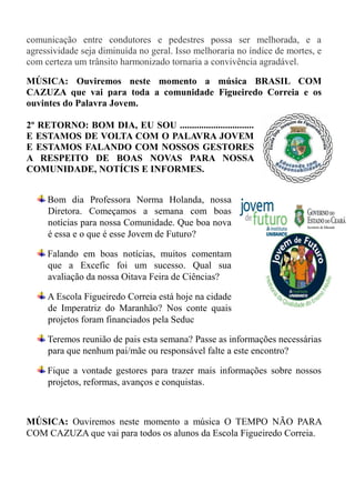 comunicação entre condutores e pedestres possa ser melhorada, e a
agressividade seja diminuída no geral. Isso melhoraria no índice de mortes, e
com certeza um trânsito harmonizado tornaria a convivência agradável.

MÚSICA: Ouviremos neste momento a música BRASIL COM
CAZUZA que vai para toda a comunidade Figueiredo Correia e os
ouvintes do Palavra Jovem.

2º RETORNO: BOM DIA, EU SOU ...............................
E ESTAMOS DE VOLTA COM O PALAVRA JOVEM
E ESTAMOS FALANDO COM NOSSOS GESTORES
A RESPEITO DE BOAS NOVAS PARA NOSSA
COMUNIDADE, NOTÍCIS E INFORMES.


     Bom dia Professora Norma Holanda, nossa
     Diretora. Começamos a semana com boas
     notícias para nossa Comunidade. Que boa nova
     é essa e o que é esse Jovem de Futuro?

     Falando em boas notícias, muitos comentam
     que a Excefic foi um sucesso. Qual sua
     avaliação da nossa Oitava Feira de Ciências?

     A Escola Figueiredo Correia está hoje na cidade
     de Imperatriz do Maranhão? Nos conte quais
     projetos foram financiados pela Seduc

     Teremos reunião de pais esta semana? Passe as informações necessárias
     para que nenhum pai/mãe ou responsável falte a este encontro?

     Fique a vontade gestores para trazer mais informações sobre nossos
     projetos, reformas, avanços e conquistas.



MÚSICA: Ouviremos neste momento a música O TEMPO NÃO PARA
COM CAZUZA que vai para todos os alunos da Escola Figueiredo Correia.
 