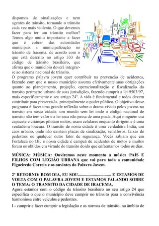 dispomos de sinalizações e nem
agentes de trânsito, tornando o trânsito
cada vez mais violento. O que devemos
fazer para ter um trânsito melhor?
Temos algo muito importante a fazer
que é cobrar das autoridades
municipais a municipalização no
trânsito de Iracema, de acordo com o
que está descrito no artigo 333 do
código de trânsito brasileiro, que
afirma que o município deverá integrar-
se ao sistema nacional de trânsito.
O programa palavra jovem quer contribuir na prevenção de acidentes,
fazendo com que o nosso município assuma efetivamente suas obrigações
quanto ao planejamento, projeção, operacionalização e fiscalização do
transito perímetro urbano de suas jurisdições, fazendo cumprir a lei 9503/97,
mais especificamente o seu artigo 24º. A vida é fundamental e todos devem
contribuir para preservá-la, principalmente o poder público. O objetivo desse
programa é fazer uma grande reflexão sobre o drama vivido pelos jovens no
transito em nossa cidade, um mundo sem lei onde o código nacional de
transito não tem valor e a lei seca não passa de uma piada. Aqui ninguém usa
capacete e crianças pilotam motos, usam celulares enquanto dirigem e é uma
verdadeira loucura. O transito de nossa cidade é uma verdadeira Índia, um
caos urbano, onde não existem placas de sinalização, semáforos, faixas de
pedestres ou qualquer outro fator de segurança. Vocês sabiam que em
Fortaleza no IJF, e nossa cidade é campeã de acidentes de motos e muitos
foram os obtidos em virtude do transito doido que enfrentamos todos os dias.

MÚSICA: MÚSICA: Ouviremos neste momento a música PAIS E
FILHOS COM LEGIÃO URBANA que vai para toda a comunidade
Figueiredo Correia e os ouvintes do Palavra Jovem.

2º RETORNO: BOM DIA, EU SOU............................... E ESTAMOS DE
VOLTA COM O PALAVRA JOVEM E ESTAMOS FALANDO SOBRE
O TEMA: O TRANSITO DA CIDADE DE IRACEMA.
Agora estamos com o código de trânsito brasileiro no seu artigo 24 que
especifica o que o município deve cumprir no trânsito para a convivência
harmoniosa entre veículos e pedestres.
I - cumprir e fazer cumprir a legislação e as normas de trânsito, no âmbito de
 